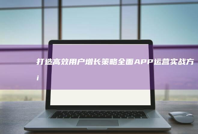 打造高效用户增长策略：全面APP运营实战方案